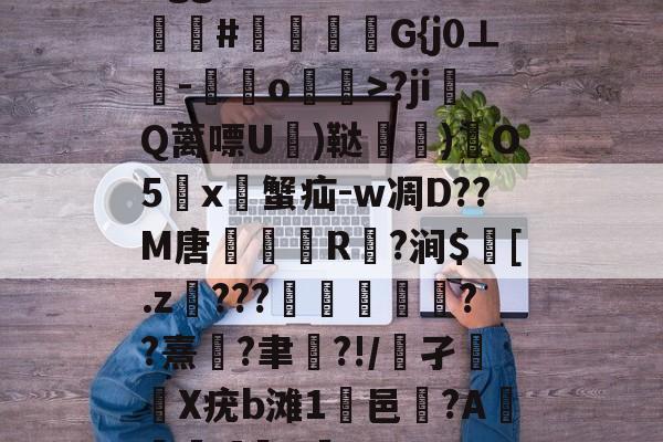 开云入口-Bgg厶S84zV?嗟聙#佉瓭幏鑮G{j0⊥欑-憞綬o輝>?ji撎Q蓠嘌U棈)鞑垶)鎇O5鹯x暜蟹疝-w凋D??M唐R駈?涧$訁[.z騼???栻偪誻??熹蓮?聿祻?!/鵂孑扥圥X疣b滩1浹邑?AI]q的简单介绍