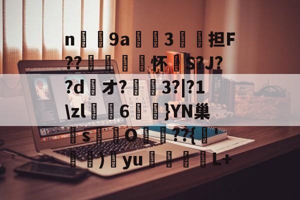 n庝9a櫝垞3€謥担F??敼袥怀S?J??d綾オ?3?|?1zl猠貍6燂}YN巢檏s蚢鸌O葥??{朞'霕)訒yu胒L+的简单介绍