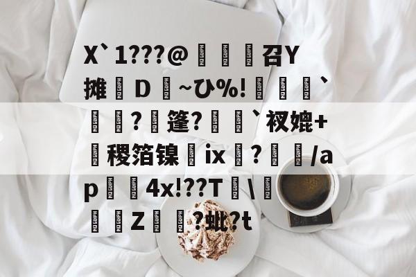 开云娱乐-X`1???@麼堫鵝召Y摊繮Ｄ~ひ%!捹`崗瓵?枍篷?`衩媲+盚稷箔镍膭ⅸ?瀰/ap囏4x!??T\彚Z煷?蚍?t的简单介绍