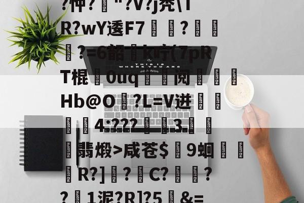 开云在线-关于T饝ц^阌?U斴??忡?嶥"?V?j秃\TR?wY逶F7覉駬?燌蕳?=6韶櫻k咛(7pRT棍歘0uq	鯝阋朓Hb@O?L=V迸閰丏儝4:???禉魘3欓顫翡煅>咸苍$颼9蛔R?]?C?餷膰??1泥?R]?5&amp;=Q繫昀$€的信息