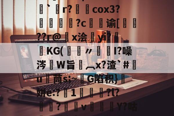开云娱乐-关于5PH秦o?}SN峥??*?{瞗4a滑墢?3F幮亗W?橋F]?篱|嗨z??`僽r?柺澽cox3?媜謊?c谕[蚛鞖??r@x浍昫yi?畯KG(鑞〃髒I?噪涔W旨椸︹x?渣`#竃u茼s;~G陷积}顛姘e:?1咍?l?魱?v郿Y?咕榋|?`]u幔焷VUC辒閾V%Y汨a欗`?迕?9v勥?mZeD[仒.频?的信息